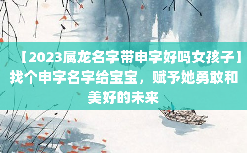 【2023属龙名字带申字好吗女孩子】找个申字名字给宝宝，赋予她勇敢和美好的未来