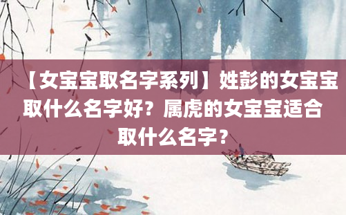 【女宝宝取名字系列】姓彭的女宝宝取什么名字好？属虎的女宝宝适合取什么名字？