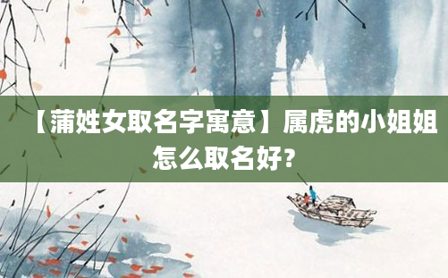 【蒲姓女取名字寓意】属虎的小姐姐怎么取名好？