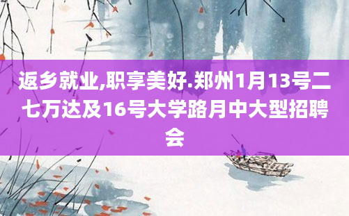 返乡就业,职享美好.郑州1月13号二七万达及16号大学路月中大型招聘会