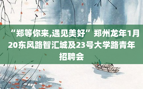 “郑等你来,遇见美好”郑州龙年1月20东风路智汇城及23号大学路青年招聘会