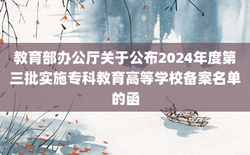 教育部办公厅关于公布2024年度第三批实施专科教育高等学校备案名单的函