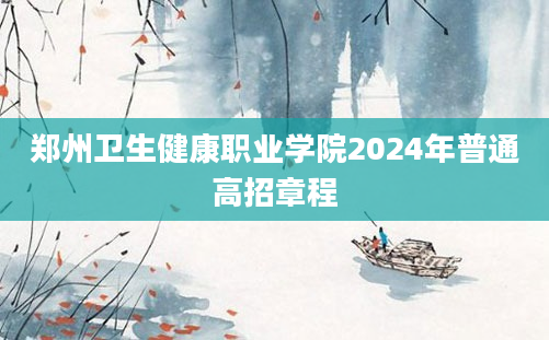 郑州卫生健康职业学院2024年普通高招章程