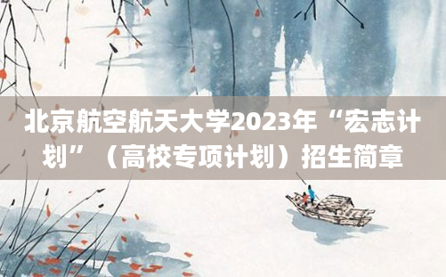 北京航空航天大学2023年“宏志计划”（高校专项计划）招生简章