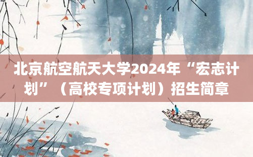 北京航空航天大学2024年“宏志计划”（高校专项计划）招生简章