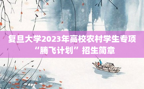 复旦大学2023年高校农村学生专项 “腾飞计划”招生简章