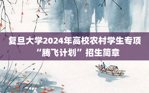 复旦大学2024年高校农村学生专项“腾飞计划”招生简章