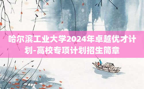 哈尔滨工业大学2024年卓越优才计划-高校专项计划招生简章