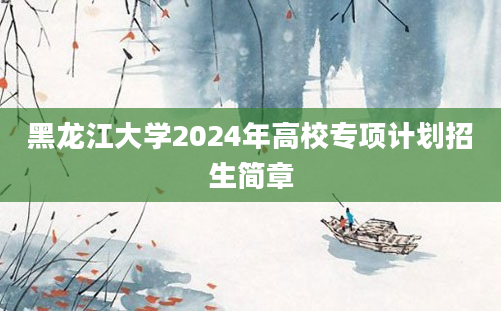 黑龙江大学2024年高校专项计划招生简章