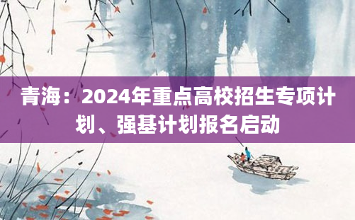 青海：2024年重点高校招生专项计划、强基计划报名启动