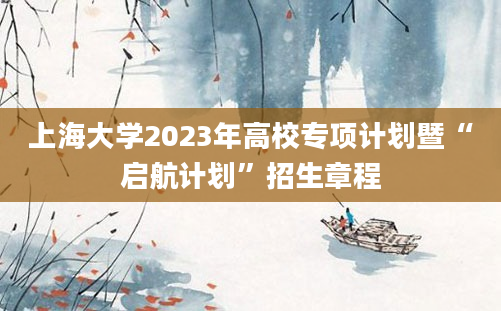 上海大学2023年高校专项计划暨“启航计划”招生章程