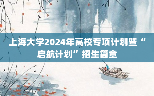 上海大学2024年高校专项计划暨“启航计划”招生简章