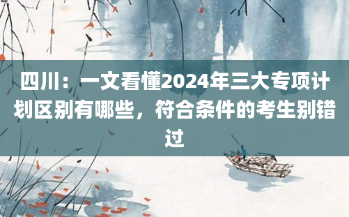 四川：一文看懂2024年三大专项计划区别有哪些，符合条件的考生别错过