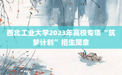 西北工业大学2023年高校专项“筑梦计划”招生简章