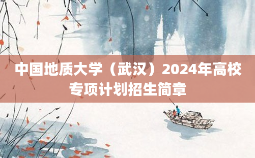 中国地质大学（武汉）2024年高校专项计划招生简章