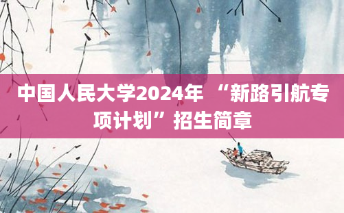 中国人民大学2024年 “新路引航专项计划”招生简章