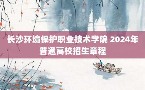 长沙环境保护职业技术学院 2024年普通高校招生章程