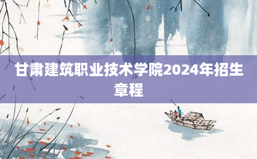 甘肃建筑职业技术学院2024年招生章程