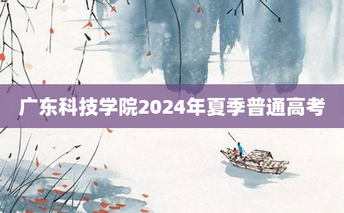 广东科技学院2024年夏季普通高考