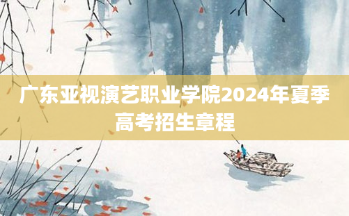 广东亚视演艺职业学院2024年夏季高考招生章程