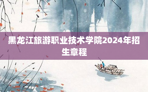 黑龙江旅游职业技术学院2024年招生章程