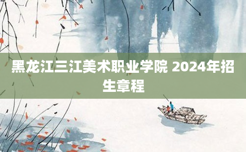 黑龙江三江美术职业学院 2024年招生章程