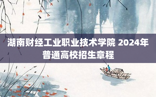 湖南财经工业职业技术学院 2024年普通高校招生章程