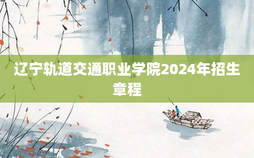 辽宁轨道交通职业学院2024年招生章程