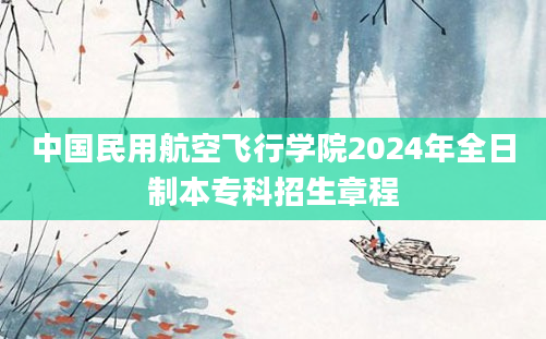 中国民用航空飞行学院2024年全日制本专科招生章程