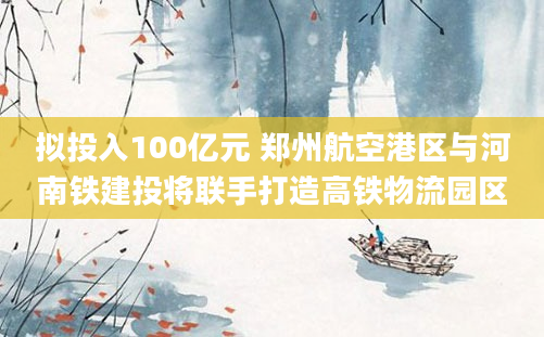 拟投入100亿元 郑州航空港区与河南铁建投将联手打造高铁物流园区