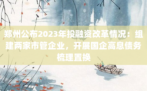 郑州公布2023年投融资改革情况：组建两家市管企业，开展国企高息债务梳理置换