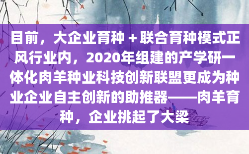 目前，大企业育种＋联合育种模式正风行业内，2020年组建的产学研一体化肉羊种业科技创新联盟更成为种业企业自主创新的助推器——肉羊育种，企业挑起了大梁