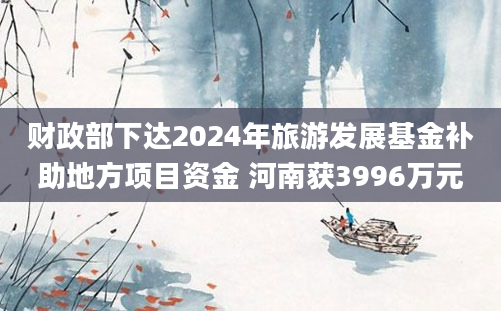 财政部下达2024年旅游发展基金补助地方项目资金 河南获3996万元