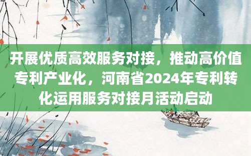 开展优质高效服务对接，推动高价值专利产业化，河南省2024年专利转化运用服务对接月活动启动