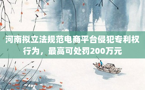 河南拟立法规范电商平台侵犯专利权行为，最高可处罚200万元