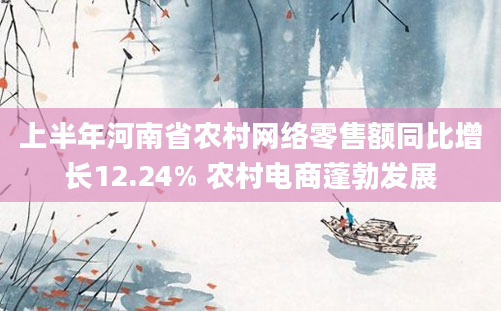 上半年河南省农村网络零售额同比增长12.24% 农村电商蓬勃发展