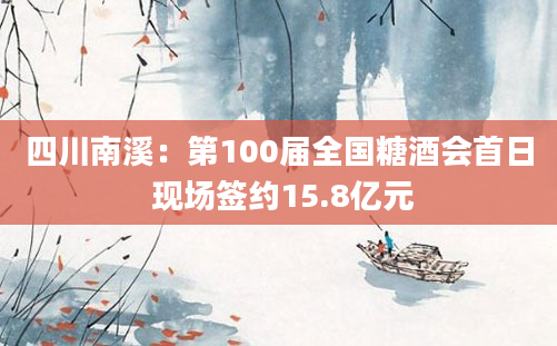 四川南溪：第100届全国糖酒会首日 现场签约15.8亿元