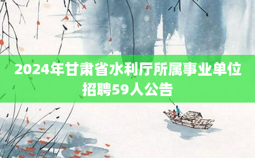 2024年甘肃省水利厅所属事业单位招聘59人公告