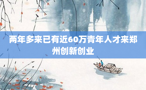 两年多来已有近60万青年人才来郑州创新创业