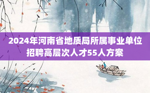 2024年河南省地质局所属事业单位招聘高层次人才55人方案