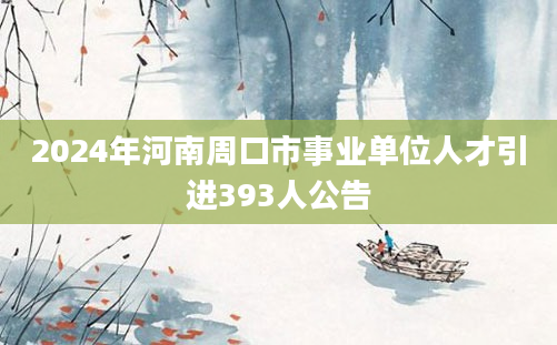 2024年河南周口市事业单位人才引进393人公告