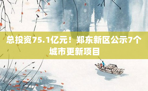 总投资75.1亿元！郑东新区公示7个城市更新项目