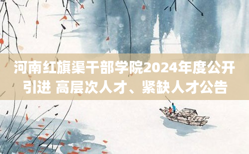 河南红旗渠干部学院2024年度公开引进 高层次人才、紧缺人才公告