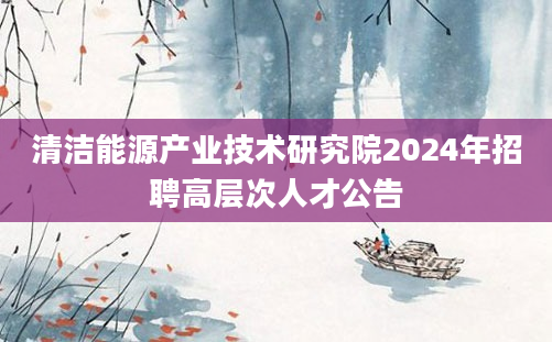 清洁能源产业技术研究院2024年招聘高层次人才公告