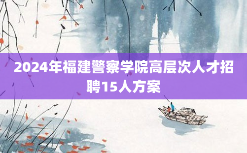 2024年福建警察学院高层次人才招聘15人方案