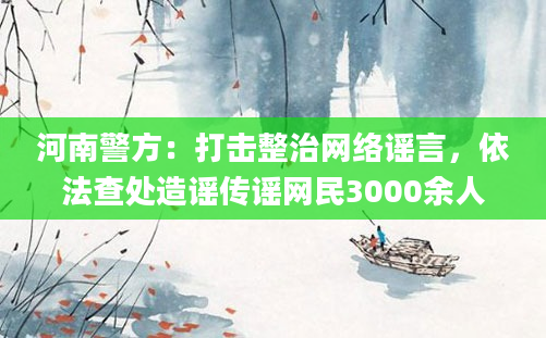 河南警方：打击整治网络谣言，依法查处造谣传谣网民3000余人