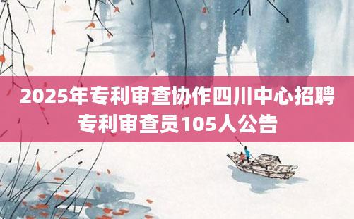 2025年专利审查协作四川中心招聘专利审查员105人公告