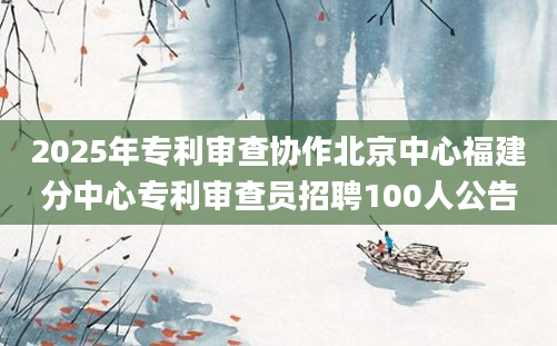 2025年专利审查协作北京中心福建分中心专利审查员招聘100人公告