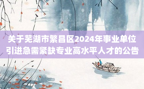 关于芜湖市繁昌区2024年事业单位引进急需紧缺专业高水平人才的公告