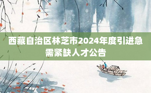 西藏自治区林芝市2024年度引进急需紧缺人才公告